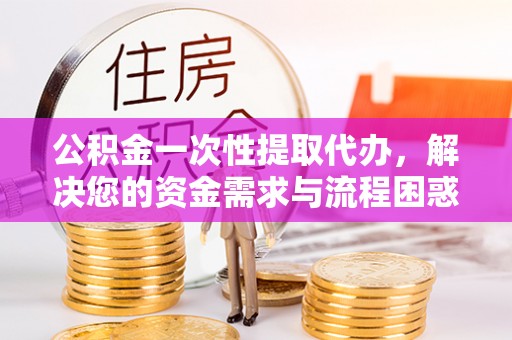 加格达奇公积金一次性提取代办，解决您的资金需求与流程困惑
