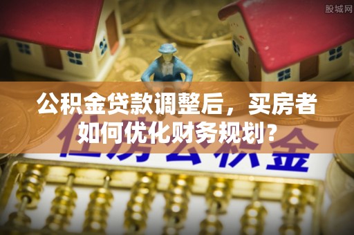 加格达奇公积金贷款调整后，买房者如何优化财务规划？